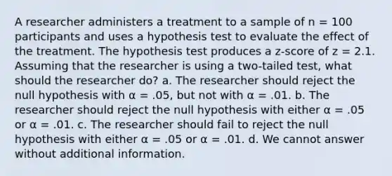 A researcher administers a treatment to a sample of n = 100 participants and uses a hypothesis test to evaluate the effect of the treatment. The hypothesis test produces a z-score of z = 2.1. Assuming that the researcher is using a two-tailed test, what should the researcher do? a. The researcher should reject the null hypothesis with α = .05, but not with α = .01. b. The researcher should reject the null hypothesis with either α = .05 or α = .01. c. The researcher should fail to reject the null hypothesis with either α = .05 or α = .01. d. We cannot answer without additional information.