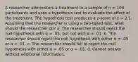 A researcher administers a treatment to a sample of n = 100 participants and uses a hypothesis test to evaluate the effect of the treatment. The hypothesis test produces a z-score of z = 2.1. Assuming that the researcher is using a two-tailed test, what should the researcher do? a. The researcher should reject the null hypothesis with α = .05, but not with α = .01. b. The researcher should reject the null hypothesis with either α = .05 or α = .01. c. The researcher should fail to reject the null hypothesis with either α = .05 or α = .01. d. Cannot answer without additional information.