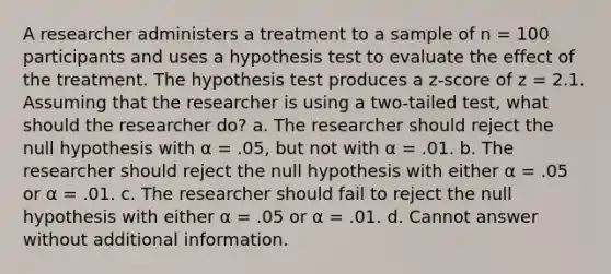 A researcher administers a treatment to a sample of n = 100 participants and uses a hypothesis test to evaluate the effect of the treatment. The hypothesis test produces a z-score of z = 2.1. Assuming that the researcher is using a two-tailed test, what should the researcher do? a. The researcher should reject the null hypothesis with α = .05, but not with α = .01. b. The researcher should reject the null hypothesis with either α = .05 or α = .01. c. The researcher should fail to reject the null hypothesis with either α = .05 or α = .01. d. Cannot answer without additional information.