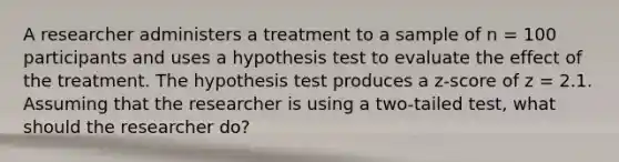 A researcher administers a treatment to a sample of n = 100 participants and uses a hypothesis test to evaluate the effect of the treatment. The hypothesis test produces a z-score of z = 2.1. Assuming that the researcher is using a two-tailed test, what should the researcher do?