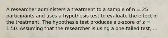 A researcher administers a treatment to a sample of n = 25 participants and uses a hypothesis test to evaluate the effect of the treatment. The hypothesis test produces a z-score of z = 1.50. Assuming that the researcher is using a one-tailed test,.....