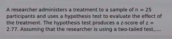 A researcher administers a treatment to a sample of n = 25 participants and uses a hypothesis test to evaluate the effect of the treatment. The hypothesis test produces a z-score of z = 2.77. Assuming that the researcher is using a two-tailed test,....