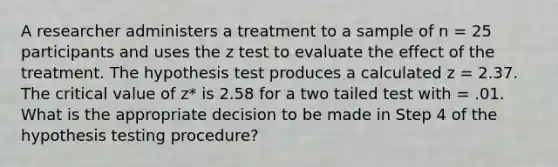 A researcher administers a treatment to a sample of n = 25 participants and uses the z test to evaluate the effect of the treatment. The hypothesis test produces a calculated z = 2.37. The critical value of z* is 2.58 for a two tailed test with = .01. What is the appropriate decision to be made in Step 4 of the hypothesis testing procedure?