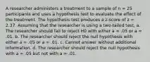 A researcher administers a treatment to a sample of n = 25 participants and uses a hypothesis test to evaluate the effect of the treatment. The hypothesis test produces a z-score of z = 2.37. Assuming that the researcher is using a two-tailed test, a. The researcher should fail to reject H0 with either a = .05 or a = .01. b. The researcher should reject the null hypothesis with either a = .05 or a = .01. c. Cannot answer without additional information. d. The researcher should reject the null hypothesis with a = .05 but not with a = .01.