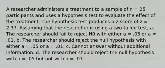 A researcher administers a treatment to a sample of n = 25 participants and uses a hypothesis test to evaluate the effect of the treatment. The hypothesis test produces a z-score of z = 2.37. Assuming that the researcher is using a two-tailed test, a. The researcher should fail to reject H0 with either a = .05 or a = .01. b. The researcher should reject the null hypothesis with either a = .05 or a = .01. c. Cannot answer without additional information. d. The researcher should reject the null hypothesis with a = .05 but not with a = .01.