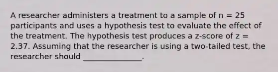 A researcher administers a treatment to a sample of n = 25 participants and uses a hypothesis test to evaluate the effect of the treatment. The hypothesis test produces a z-score of z = 2.37. Assuming that the researcher is using a two-tailed test, the researcher should _______________.