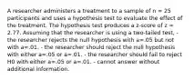 A researcher administers a treatment to a sample of n = 25 participants and uses a hypothesis test to evaluate the effect of the treatment. The hypothesis test produces a z-score of z = 2.77. Assuming that the researcher is using a two-tailed test, - the researcher rejects the null hypothesis with a=.05 but not with a=.01. - the researcher should reject the null hypothesis with either a=.05 or a=.01. - the researcher should fail to reject H0 with either a=.05 or a=.01. - cannot answer without additional information.