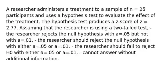 A researcher administers a treatment to a sample of n = 25 participants and uses a hypothesis test to evaluate the effect of the treatment. The hypothesis test produces a z-score of z = 2.77. Assuming that the researcher is using a two-tailed test, - the researcher rejects the null hypothesis with a=.05 but not with a=.01. - the researcher should reject the null hypothesis with either a=.05 or a=.01. - the researcher should fail to reject H0 with either a=.05 or a=.01. - cannot answer without additional information.