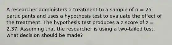 A researcher administers a treatment to a sample of n = 25 participants and uses a hypothesis test to evaluate the effect of the treatment. The hypothesis test produces a z-score of z = 2.37. Assuming that the researcher is using a two-tailed test, what decision should be made?