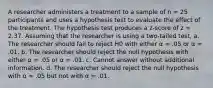 A researcher administers a treatment to a sample of n = 25 participants and uses a hypothesis test to evaluate the effect of the treatment. The hypothesis test produces a z-score of z = 2.37. Assuming that the researcher is using a two-tailed test, a. The researcher should fail to reject H0 with either α = .05 or α = .01. b. The researcher should reject the null hypothesis with either α = .05 or α = .01. c. Cannot answer without additional information. d. The researcher should reject the null hypothesis with α = .05 but not with α = .01.