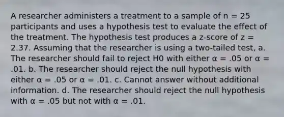 A researcher administers a treatment to a sample of n = 25 participants and uses a hypothesis test to evaluate the effect of the treatment. The hypothesis test produces a z-score of z = 2.37. Assuming that the researcher is using a two-tailed test, a. The researcher should fail to reject H0 with either α = .05 or α = .01. b. The researcher should reject the null hypothesis with either α = .05 or α = .01. c. Cannot answer without additional information. d. The researcher should reject the null hypothesis with α = .05 but not with α = .01.