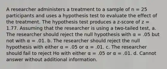 A researcher administers a treatment to a sample of n = 25 participants and uses a hypothesis test to evaluate the effect of the treatment. The hypothesis test produces a z-score of z = 1.77. Assuming that the researcher is using a two-tailed test, a. The researcher should reject the null hypothesis with α = .05 but not with α = .01. b. The researcher should reject the null hypothesis with either α = .05 or α = .01. c. The researcher should fail to reject Ho with either α = .05 or α = .01. d. Cannot answer without additional information.