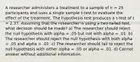 A researcher administers a treatment to a sample of n = 25 participants and uses a single sample t-test to evaluate the effect of the treatment. The hypothesis test produces a t-test of t = 2.37. Assuming that the researcher is using a two-tailed test, what decision should be made? a) The researcher should reject the null hypothesis with alpha = .05 but not with alpha = .01. b) The researcher should reject the null hypothesis with both alpha = .05 and alpha = .01. c) The researcher should fail to reject the null hypothesis with either alpha = .05 or alpha = .01. d) Cannot answer without additional information.