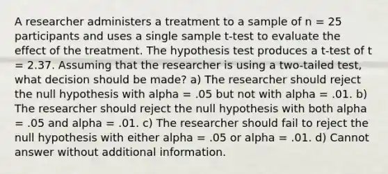 A researcher administers a treatment to a sample of n = 25 participants and uses a single sample t-test to evaluate the effect of the treatment. The hypothesis test produces a t-test of t = 2.37. Assuming that the researcher is using a two-tailed test, what decision should be made? a) The researcher should reject the null hypothesis with alpha = .05 but not with alpha = .01. b) The researcher should reject the null hypothesis with both alpha = .05 and alpha = .01. c) The researcher should fail to reject the null hypothesis with either alpha = .05 or alpha = .01. d) Cannot answer without additional information.