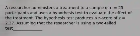 A researcher administers a treatment to a sample of n = 25 participants and uses a hypothesis test to evaluate the effect of the treatment. The hypothesis test produces a z-score of z = 2.37. Assuming that the researcher is using a two-tailed test_______________.