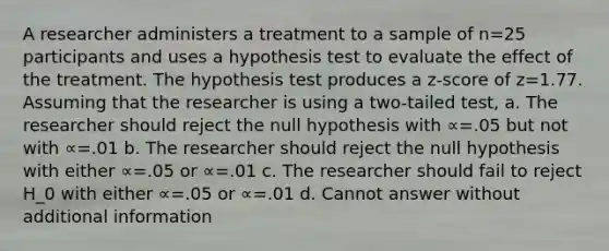 A researcher administers a treatment to a sample of n=25 participants and uses a hypothesis test to evaluate the effect of the treatment. The hypothesis test produces a z-score of z=1.77. Assuming that the researcher is using a two-tailed test, a. The researcher should reject the null hypothesis with ∝=.05 but not with ∝=.01 b. The researcher should reject the null hypothesis with either ∝=.05 or ∝=.01 c. The researcher should fail to reject H_0 with either ∝=.05 or ∝=.01 d. Cannot answer without additional information