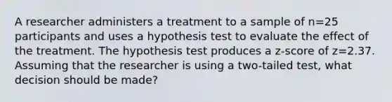 A researcher administers a treatment to a sample of n=25 participants and uses a hypothesis test to evaluate the effect of the treatment. The hypothesis test produces a z-score of z=2.37. Assuming that the researcher is using a two-tailed test, what decision should be made?