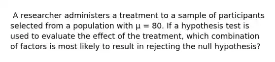 ​ A researcher administers a treatment to a sample of participants selected from a population with µ = 80. If a hypothesis test is used to evaluate the effect of the treatment, which combination of factors is most likely to result in rejecting the null hypothesis?