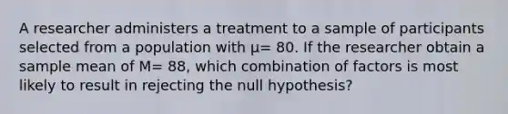 A researcher administers a treatment to a sample of participants selected from a population with μ= 80. If the researcher obtain a sample mean of M= 88, which combination of factors is most likely to result in rejecting the null hypothesis?