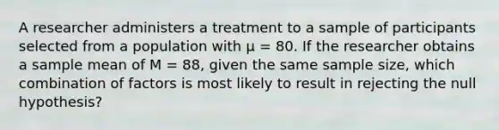 A researcher administers a treatment to a sample of participants selected from a population with μ = 80. If the researcher obtains a sample mean of M = 88, given the same sample size, which combination of factors is most likely to result in rejecting the null hypothesis?