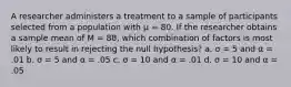 A researcher administers a treatment to a sample of participants selected from a population with µ = 80. If the researcher obtains a sample mean of M = 88, which combination of factors is most likely to result in rejecting the null hypothesis? a. σ = 5 and α = .01 b. σ = 5 and α = .05 c. σ = 10 and α = .01 d. σ = 10 and α = .05