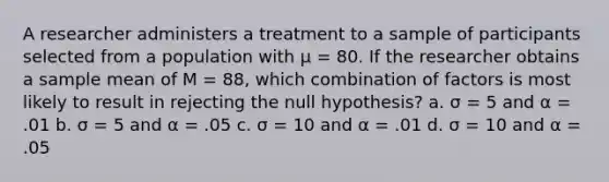 A researcher administers a treatment to a sample of participants selected from a population with µ = 80. If the researcher obtains a sample mean of M = 88, which combination of factors is most likely to result in rejecting the null hypothesis? a. σ = 5 and α = .01 b. σ = 5 and α = .05 c. σ = 10 and α = .01 d. σ = 10 and α = .05