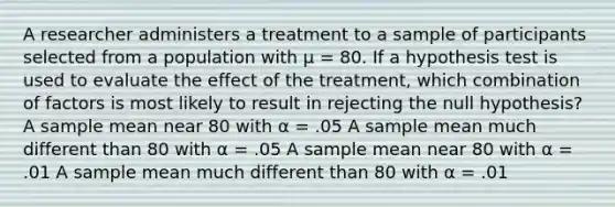 A researcher administers a treatment to a sample of participants selected from a population with µ = 80. If a hypothesis test is used to evaluate the effect of the treatment, which combination of factors is most likely to result in rejecting the null hypothesis?​ ​A sample mean near 80 with α = .05 ​A sample mean much different than 80 with α = .05 ​A sample mean near 80 with α = .01 ​A sample mean much different than 80 with α = .01