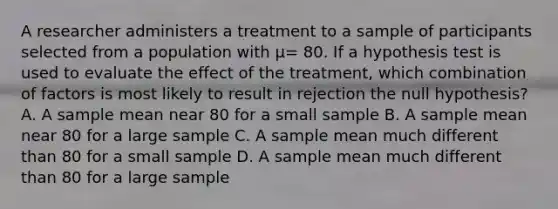 A researcher administers a treatment to a sample of participants selected from a population with μ= 80. If a hypothesis test is used to evaluate the effect of the treatment, which combination of factors is most likely to result in rejection the null hypothesis? A. A sample mean near 80 for a small sample B. A sample mean near 80 for a large sample C. A sample mean much different than 80 for a small sample D. A sample mean much different than 80 for a large sample