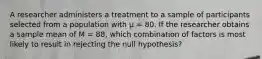 ​A researcher administers a treatment to a sample of participants selected from a population with µ = 80. If the researcher obtains a sample mean of M = 88, which combination of factors is most likely to result in rejecting the null hypothesis?