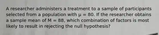 ​A researcher administers a treatment to a sample of participants selected from a population with µ = 80. If the researcher obtains a sample mean of M = 88, which combination of factors is most likely to result in rejecting the null hypothesis?