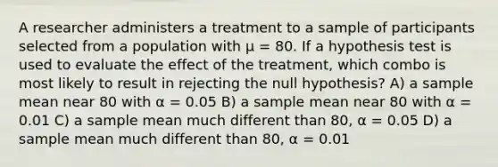 A researcher administers a treatment to a sample of participants selected from a population with μ = 80. If a hypothesis test is used to evaluate the effect of the treatment, which combo is most likely to result in rejecting the null hypothesis? A) a sample mean near 80 with α = 0.05 B) a sample mean near 80 with α = 0.01 C) a sample mean much different than 80, α = 0.05 D) a sample mean much different than 80, α = 0.01