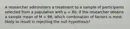 A researcher administers a treatment to a sample of participants selected from a population with µ = 80. If the researcher obtains a sample mean of M = 88, which combination of factors is most likely to result in rejecting the null hypothesis?