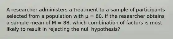 A researcher administers a treatment to a sample of participants selected from a population with µ = 80. If the researcher obtains a sample mean of M = 88, which combination of factors is most likely to result in rejecting the null hypothesis?