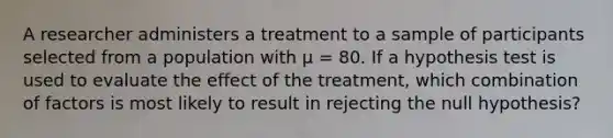 ​A researcher administers a treatment to a sample of participants selected from a population with µ = 80. If a hypothesis test is used to evaluate the effect of the treatment, which combination of factors is most likely to result in rejecting the null hypothesis?