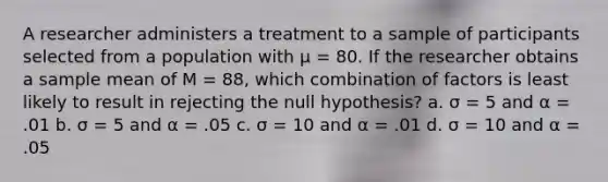 A researcher administers a treatment to a sample of participants selected from a population with μ = 80. If the researcher obtains a sample mean of M = 88, which combination of factors is least likely to result in rejecting the null hypothesis? a. σ = 5 and α = .01 b. σ = 5 and α = .05 c. σ = 10 and α = .01 d. σ = 10 and α = .05