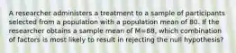 A researcher administers a treatment to a sample of participants selected from a population with a population mean of 80. If the researcher obtains a sample mean of M=88, which combination of factors is most likely to result in rejecting the null hypothesis?