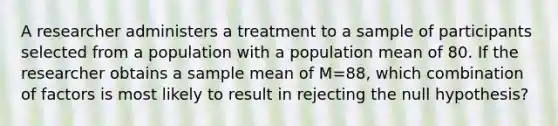 A researcher administers a treatment to a sample of participants selected from a population with a population mean of 80. If the researcher obtains a sample mean of M=88, which combination of factors is most likely to result in rejecting the null hypothesis?