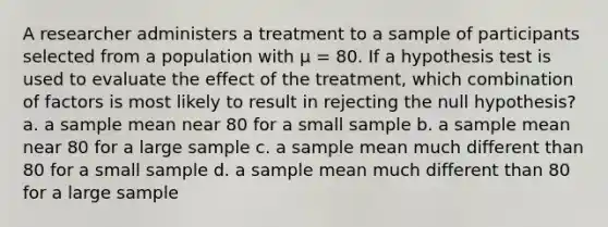 A researcher administers a treatment to a sample of participants selected from a population with μ = 80. If a hypothesis test is used to evaluate the effect of the treatment, which combination of factors is most likely to result in rejecting the null hypothesis? a. a sample mean near 80 for a small sample b. a sample mean near 80 for a large sample c. a sample mean much different than 80 for a small sample d. a sample mean much different than 80 for a large sample