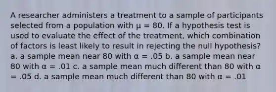 A researcher administers a treatment to a sample of participants selected from a population with μ = 80. If a hypothesis test is used to evaluate the effect of the treatment, which combination of factors is least likely to result in rejecting the null hypothesis? a. a sample mean near 80 with α = .05 b. a sample mean near 80 with α = .01 c. a sample mean much different than 80 with α = .05 d. a sample mean much different than 80 with α = .01