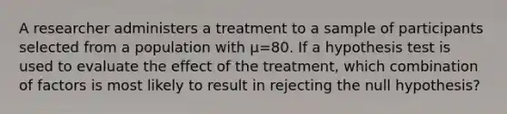 A researcher administers a treatment to a sample of participants selected from a population with μ=80. If a hypothesis test is used to evaluate the effect of the treatment, which combination of factors is most likely to result in rejecting the null hypothesis?