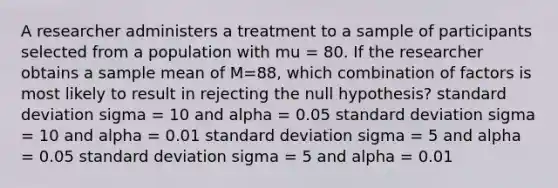 A researcher administers a treatment to a sample of participants selected from a population with mu = 80. If the researcher obtains a sample mean of M=88, which combination of factors is most likely to result in rejecting the null hypothesis? standard deviation sigma = 10 and alpha = 0.05 standard deviation sigma = 10 and alpha = 0.01 standard deviation sigma = 5 and alpha = 0.05 standard deviation sigma = 5 and alpha = 0.01