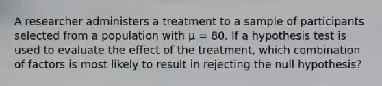 A researcher administers a treatment to a sample of participants selected from a population with μ = 80. If a hypothesis test is used to evaluate the effect of the treatment, which combination of factors is most likely to result in rejecting the null hypothesis?