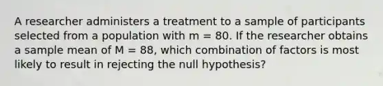 A researcher administers a treatment to a sample of participants selected from a population with m = 80. If the researcher obtains a sample mean of M = 88, which combination of factors is most likely to result in rejecting the null hypothesis?