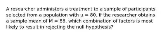 A researcher administers a treatment to a sample of participants selected from a population with μ = 80. If the researcher obtains a sample mean of M = 88, which combination of factors is most likely to result in rejecting the null hypothesis?