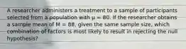 A researcher administers a treatment to a sample of participants selected from a population with µ = 80. If the researcher obtains a sample mean of M = 88, given the same sample size, which combination of factors is most likely to result in rejecting the null hypothesis?​