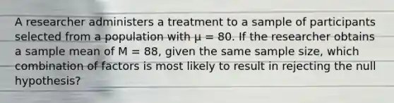 A researcher administers a treatment to a sample of participants selected from a population with µ = 80. If the researcher obtains a sample mean of M = 88, given the same sample size, which combination of factors is most likely to result in rejecting the null hypothesis?​