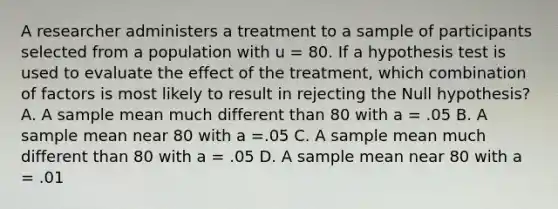 A researcher administers a treatment to a sample of participants selected from a population with u = 80. If a hypothesis test is used to evaluate the effect of the treatment, which combination of factors is most likely to result in rejecting the Null hypothesis? A. A sample mean much different than 80 with a = .05 B. A sample mean near 80 with a =.05 C. A sample mean much different than 80 with a = .05 D. A sample mean near 80 with a = .01