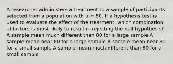 ​A researcher administers a treatment to a sample of participants selected from a population with µ = 80. If a hypothesis test is used to evaluate the effect of the treatment, which combination of factors is most likely to result in rejecting the null hypothesis? A sample mean much different than 80 for a large sample A sample mean near 80 for a large sample A sample mean near 80 for a small sample A sample mean much different than 80 for a small sample