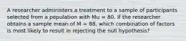 A researcher administers a treatment to a sample of participants selected from a population with Mu = 80. If the researcher obtains a sample mean of M = 88, which combination of factors is most likely to result in rejecting the null hypothesis?