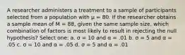 A researcher administers a treatment to a sample of participants selected from a population with µ = 80. If the researcher obtains a sample mean of M = 88, given the same sample size, which combination of factors is most likely to result in rejecting the null hypothesis?​ Select one: a. ​σ = 10 and α = .01 b. ​σ = 5 and α = .05 c. ​σ = 10 and α = .05 d. ​σ = 5 and α = .01